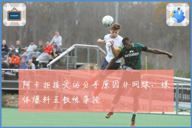 阿卡拒接受访分手原因非网球，媒体爆料五教练争抢