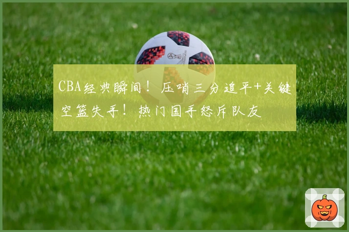 CBA经典瞬间！压哨三分追平+关键空篮失手！热门国手怒斥队友