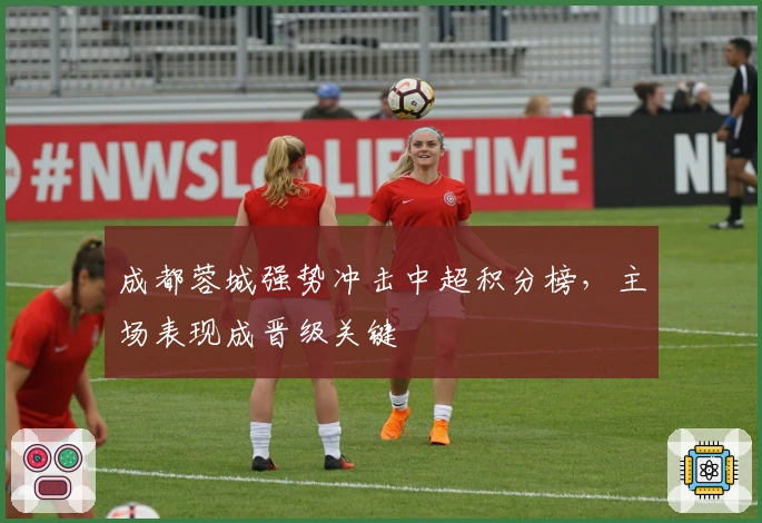 成都蓉城强势冲击中超积分榜，主场表现成晋级关键