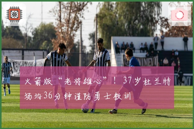 火箭版“老将雄心”！37岁杜兰特场均36分钟谨防勇士教训