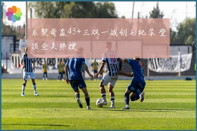 东契奇轰45+三双一战创七纪录 登顶全美热搜