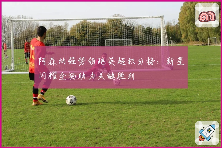 阿森纳强势领跑英超积分榜,新星闪耀全场助力关键胜利