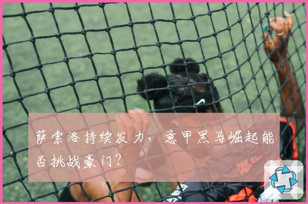 萨索洛持续发力,意甲黑马崛起能否挑战豪门?