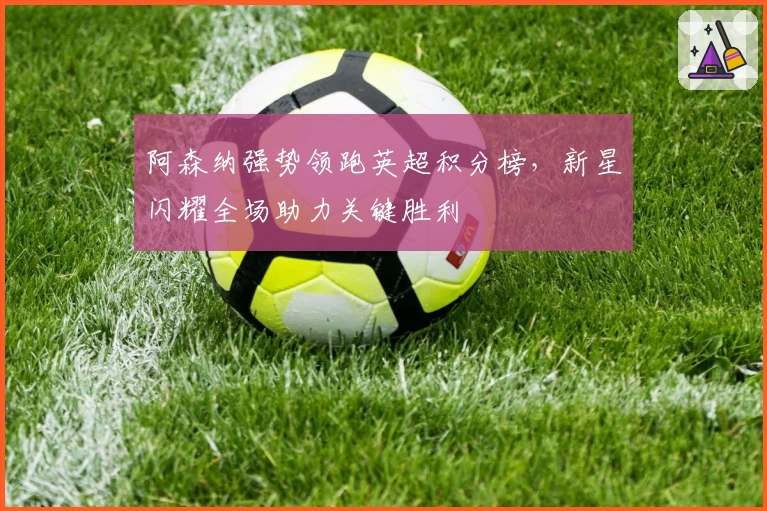 阿森纳强势领跑英超积分榜，新星闪耀全场助力关键胜利