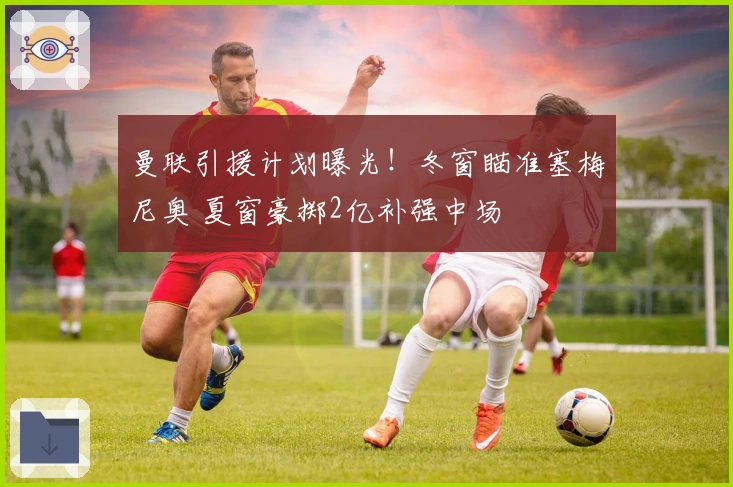 曼联引援计划曝光！冬窗瞄准塞梅尼奥 夏窗豪掷2亿补强中场