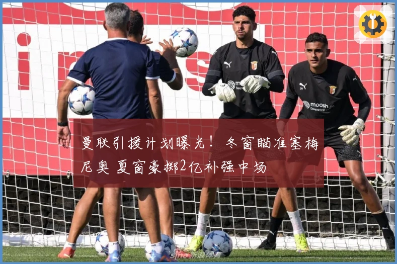 曼联引援计划曝光！冬窗瞄准塞梅尼奥 夏窗豪掷2亿补强中场