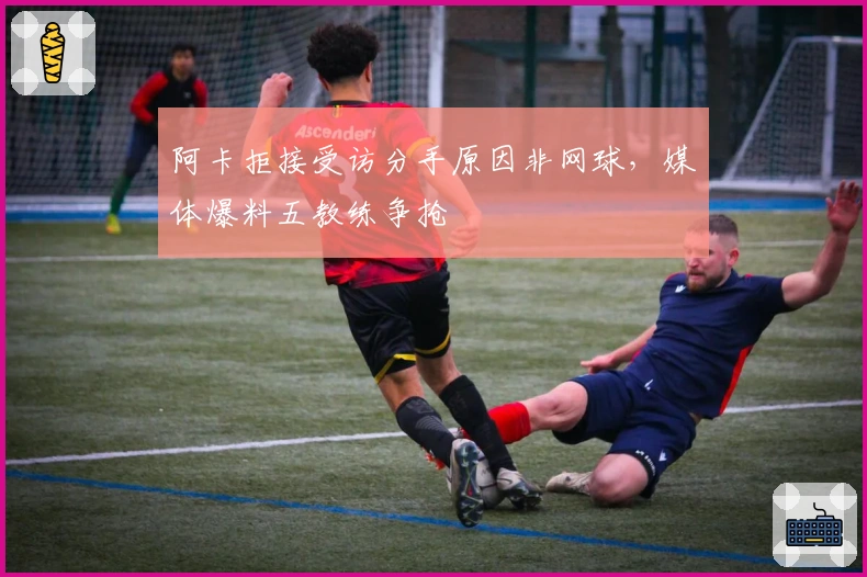 阿卡拒接受访分手原因非网球，媒体爆料五教练争抢