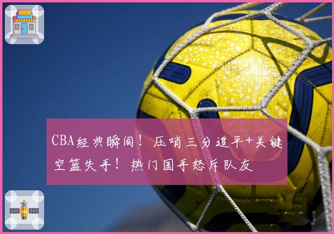 CBA经典瞬间！压哨三分追平+关键空篮失手！热门国手怒斥队友
